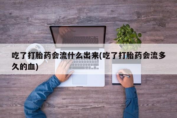 买流产药的联系方式吃了打胎药会流什么出来(吃了打胎药会流多久的血)
