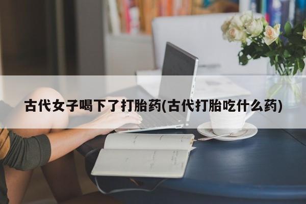 买流产药的联系方式古代女子喝下了打胎药(古代打胎吃什么药)