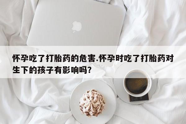 买流产药的联系方式怀孕吃了打胎药的危害.怀孕时吃了打胎药对生下的孩子有影响吗？