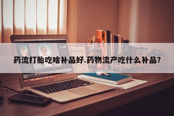 买流产药的联系方式药流打胎吃啥补品好.药物流产吃什么补品？
