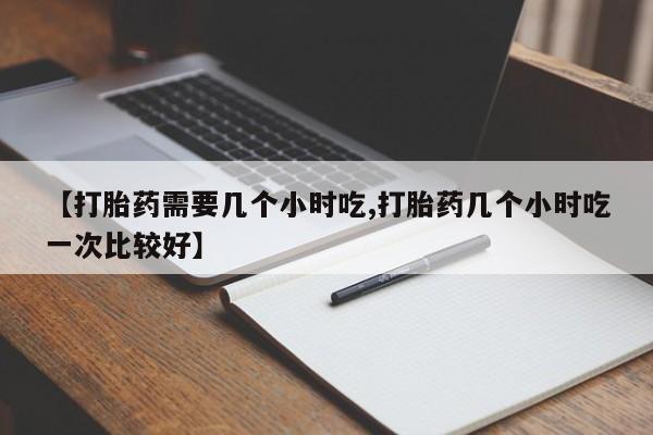 买流产药的联系方式【打胎药需要几个小时吃,打胎药几个小时吃一次比较好】