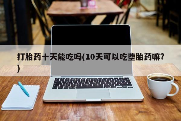 买流产药的联系方式打胎药十天能吃吗(10天可以吃堕胎药嘛?)