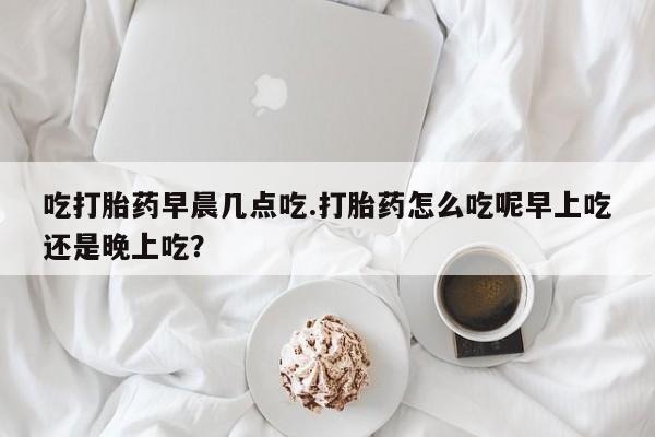 买流产药的联系方式吃打胎药早晨几点吃.打胎药怎么吃呢早上吃还是晚上吃？