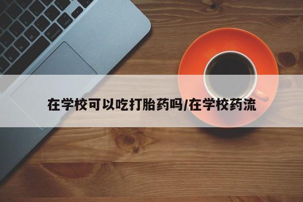 买流产药的联系方式在学校可以吃打胎药吗/在学校药流