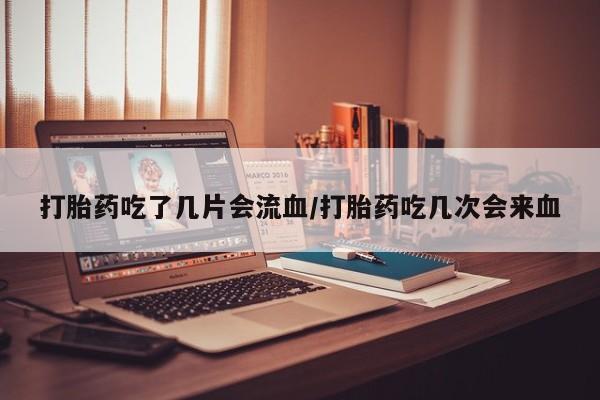买流产药的联系方式打胎药吃了几片会流血/打胎药吃几次会来血