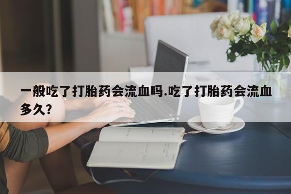 买流产药的联系方式一般吃了打胎药会流血吗.吃了打胎药会流血多久？