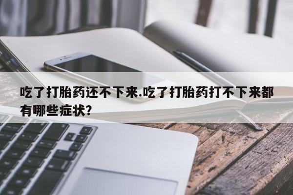 买流产药的联系方式吃了打胎药还不下来.吃了打胎药打不下来都有哪些症状？