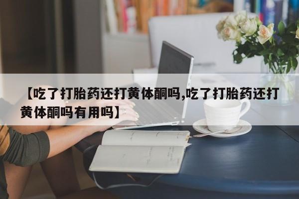 买流产药的联系方式【吃了打胎药还打黄体酮吗,吃了打胎药还打黄体酮吗有用吗】