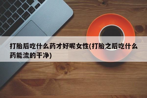 买流产药的联系方式打胎后吃什么药才好呢女性(打胎之后吃什么药能流的干净)