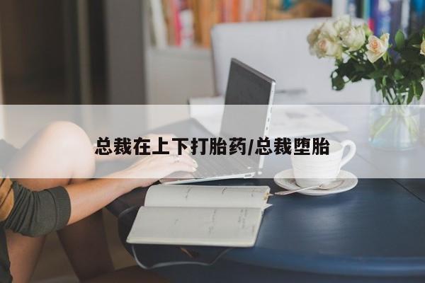 买流产药的联系方式总裁在上下打胎药/总裁堕胎