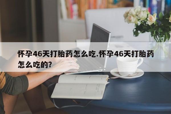 买流产药的联系方式怀孕46天打胎药怎么吃.怀孕46天打胎药怎么吃的？
