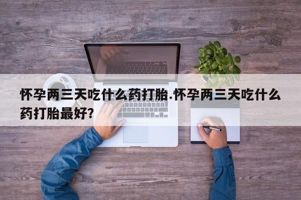 买流产药的联系方式怀孕两三天吃什么药打胎.怀孕两三天吃什么药打胎最好？