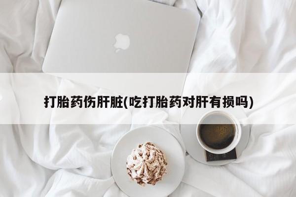 买流产药的联系方式打胎药伤肝脏(吃打胎药对肝有损吗)