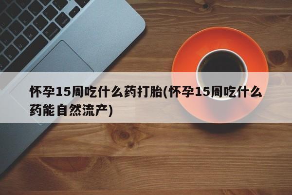 买流产药的联系方式怀孕15周吃什么药打胎(怀孕15周吃什么药能自然流产)