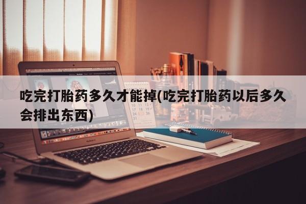 买流产药的联系方式吃完打胎药多久才能掉(吃完打胎药以后多久会排出东西)
