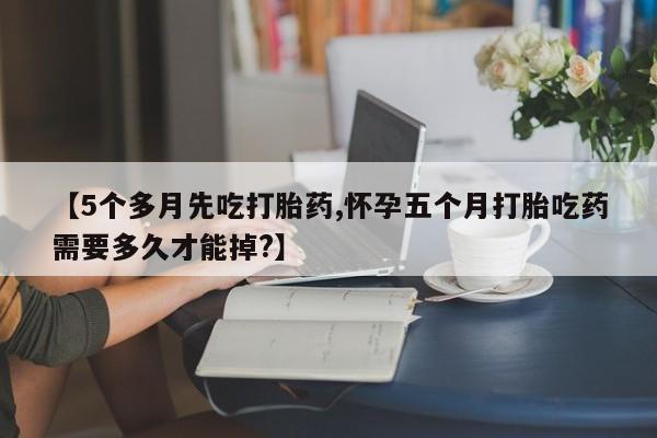 买流产药的联系方式【5个多月先吃打胎药,怀孕五个月打胎吃药需要多久才能掉?】