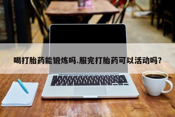 买流产药的联系方式喝打胎药能锻炼吗.服完打胎药可以活动吗？