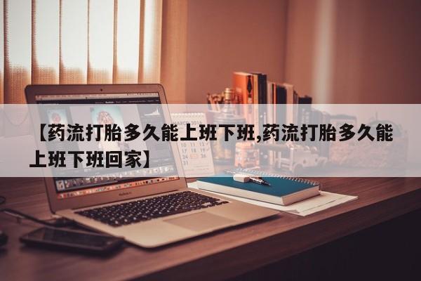 买流产药的联系方式【药流打胎多久能上班下班,药流打胎多久能上班下班回家】