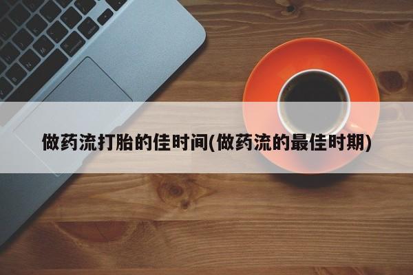 买流产药的联系方式做药流打胎的佳时间(做药流的最佳时期)
