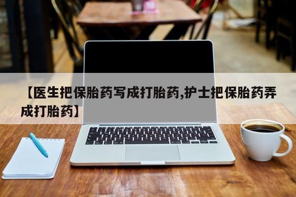 买流产药的联系方式【医生把保胎药写成打胎药,护士把保胎药弄成打胎药】