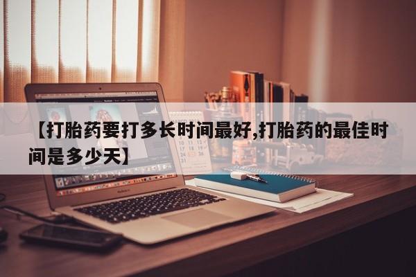 买流产药的联系方式【打胎药要打多长时间最好,打胎药的最佳时间是多少天】