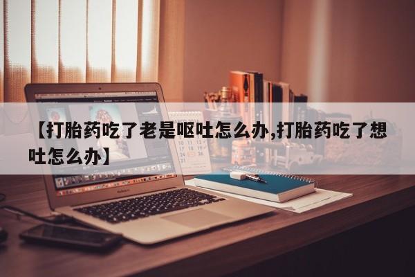 买流产药的联系方式【打胎药吃了老是呕吐怎么办,打胎药吃了想吐怎么办】