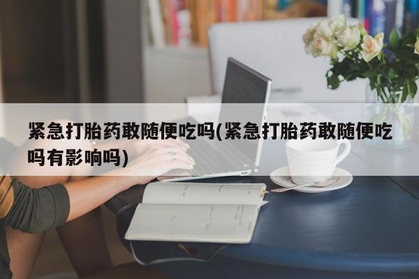 买流产药的联系方式紧急打胎药敢随便吃吗(紧急打胎药敢随便吃吗有影响吗)