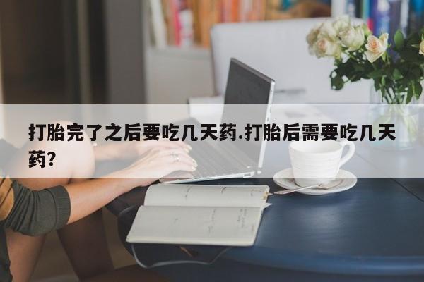 买流产药的联系方式打胎完了之后要吃几天药.打胎后需要吃几天药?