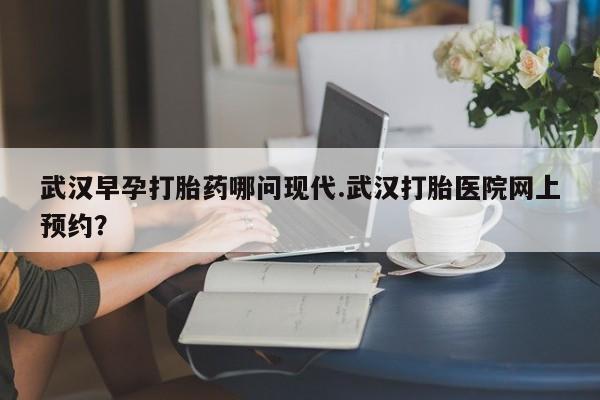 买流产药的联系方式武汉早孕打胎药哪问现代.武汉打胎医院网上预约？
