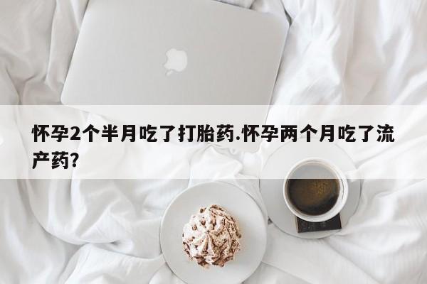 买流产药的联系方式怀孕2个半月吃了打胎药.怀孕两个月吃了流产药？