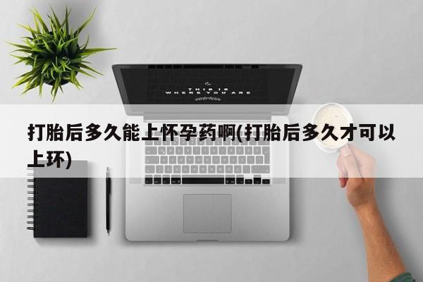 买流产药的联系方式打胎后多久能上怀孕药啊(打胎后多久才可以上环)