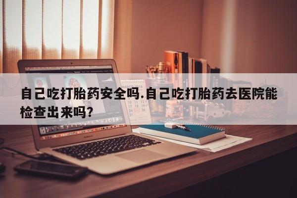 买流产药的联系方式自己吃打胎药安全吗.自己吃打胎药去医院能检查出来吗？