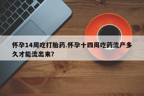 买流产药的联系方式怀孕14周吃打胎药.怀孕十四周吃药流产多久才能流出来？