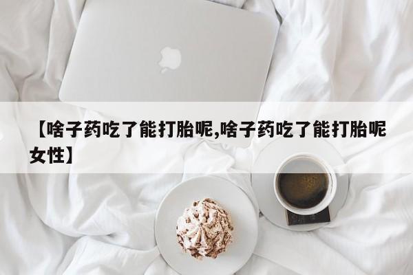 买流产药的联系方式【啥子药吃了能打胎呢,啥子药吃了能打胎呢女性】