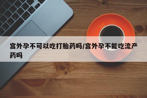 买流产药的联系方式宫外孕不可以吃打胎药吗/宫外孕不能吃流产药吗