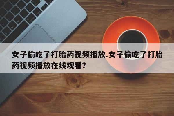 买流产药的联系方式女子偷吃了打胎药视频播放.女子偷吃了打胎药视频播放在线观看？