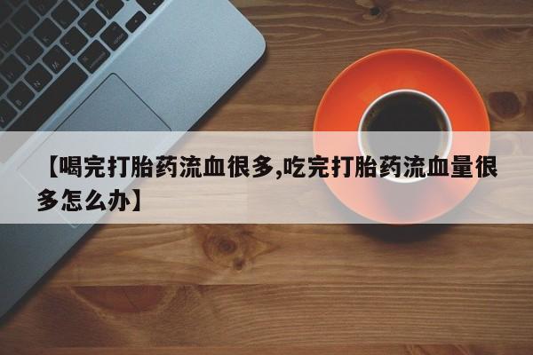 买流产药的联系方式【喝完打胎药流血很多,吃完打胎药流血量很多怎么办】