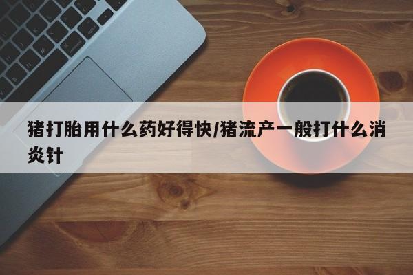 买流产药的联系方式猪打胎用什么药好得快/猪流产一般打什么消炎针