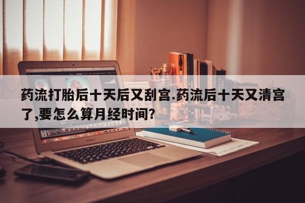 买流产药的联系方式药流打胎后十天后又刮宫.药流后十天又清宫了,要怎么算月经时间？