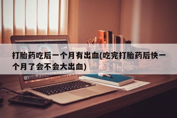 买流产药的联系方式打胎药吃后一个月有出血(吃完打胎药后快一个月了会不会大出血)
