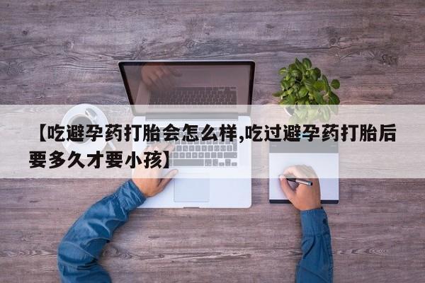 买流产药的联系方式【吃避孕药打胎会怎么样,吃过避孕药打胎后要多久才要小孩】