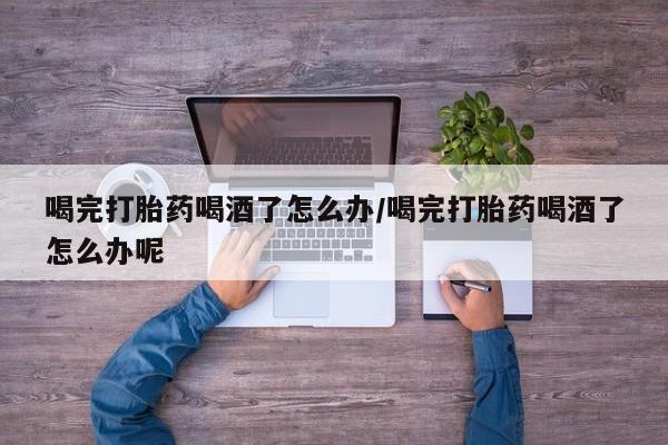 买流产药的联系方式喝完打胎药喝酒了怎么办/喝完打胎药喝酒了怎么办呢