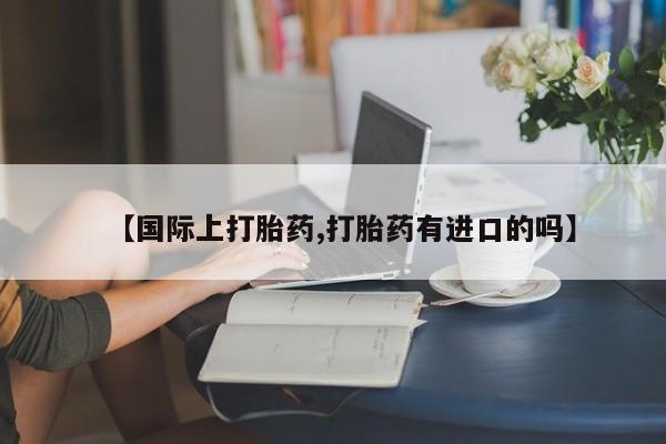 买流产药的联系方式【国际上打胎药,打胎药有进口的吗】