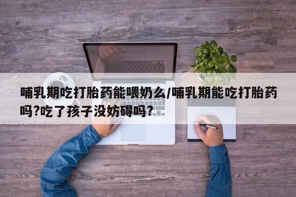 买流产药的联系方式哺乳期吃打胎药能喂奶么/哺乳期能吃打胎药吗?吃了孩子没妨碍吗?