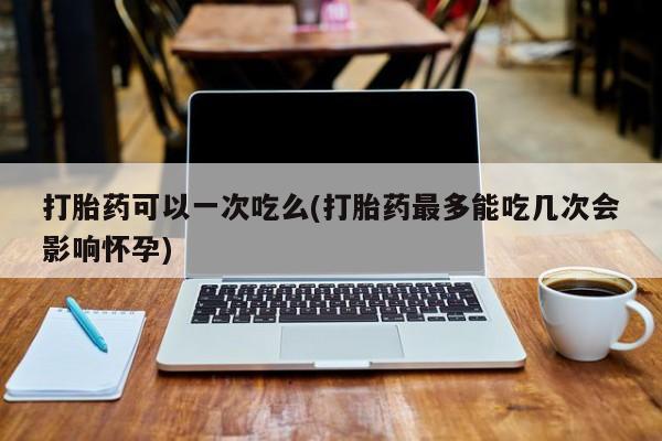 买流产药的联系方式打胎药可以一次吃么(打胎药最多能吃几次会影响怀孕)