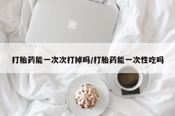 买流产药的联系方式打胎药能一次次打掉吗/打胎药能一次性吃吗
