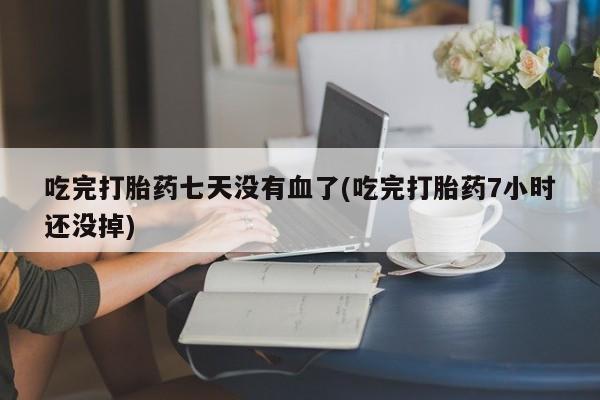 买流产药的联系方式吃完打胎药七天没有血了(吃完打胎药7小时还没掉)