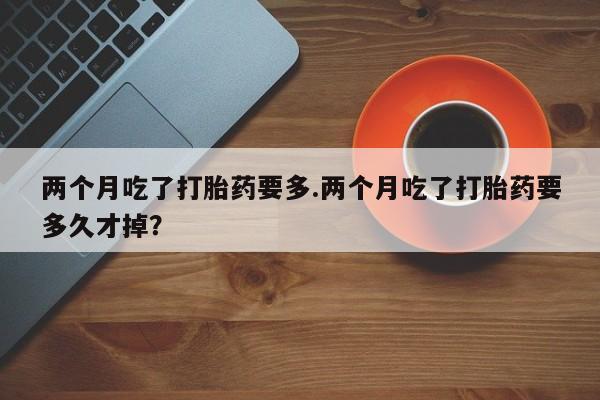 买流产药的联系方式两个月吃了打胎药要多.两个月吃了打胎药要多久才掉？