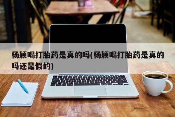 买流产药的联系方式杨颖喝打胎药是真的吗(杨颖喝打胎药是真的吗还是假的)