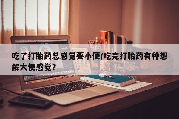 买流产药的联系方式吃了打胎药总感觉要小便/吃完打胎药有种想解大便感觉?